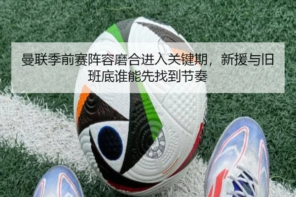 曼联季前赛阵容磨合进入关键期，新援与旧班底谁能先找到节奏（Kaiyuan Games）